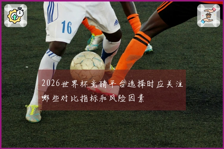 2026世界杯竞猜平台选择时应关注哪些对比指标和风险因素